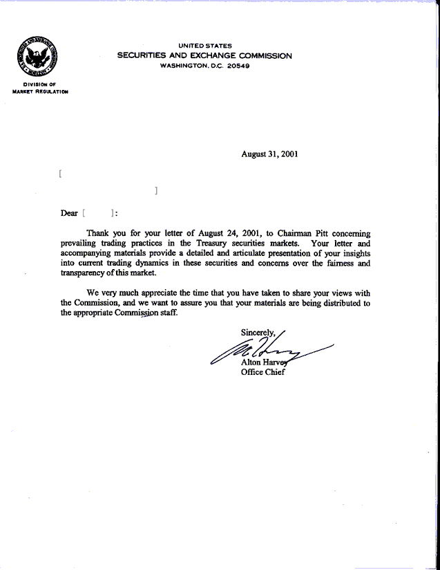 Thank you for your letter of August 24, 2001, to Chariman Pitt concerning prevailing trading practices in the Treasury securities markets. Your letter and accompanying materials provide a detailed and articulate presentation of your insights into current trading dynamics in these securities and concerns over the fairness and transparency of this market. We very much appreciate the time that you have taken to share your views with the Commission, and we want to assure you that your materials are being distributed to the appropriate Commission staff.